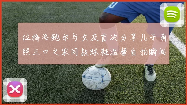 拉梅洛鲍尔与女友首次分享儿子萌照三口之家同款球鞋温馨自拍瞬间