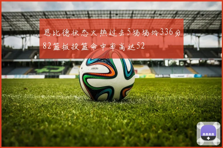 恩比德状态火热过去5场场均336分82篮板投篮命中率高达52