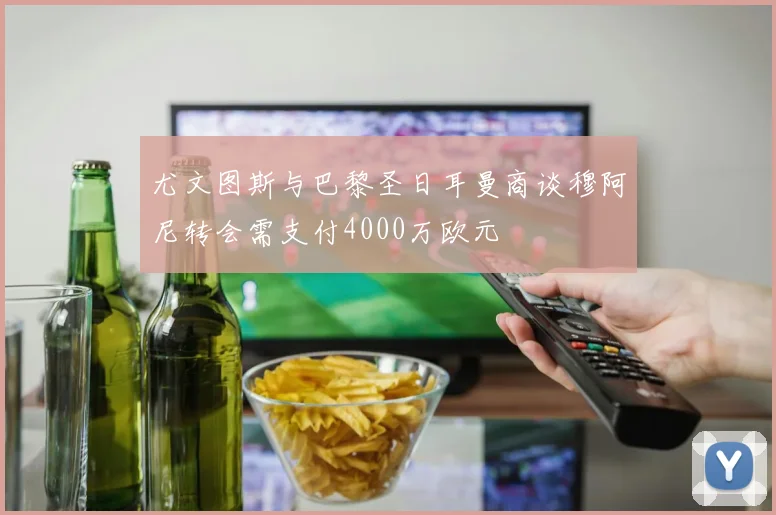 尤文图斯与巴黎圣日耳曼商谈穆阿尼转会需支付4000万欧元