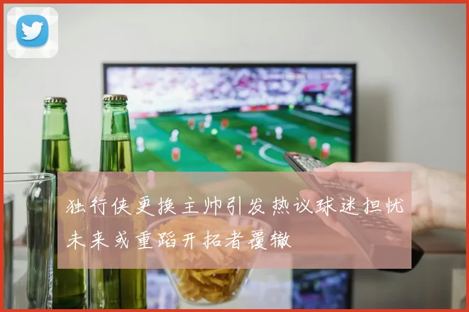 独行侠更换主帅引发热议球迷担忧未来或重蹈开拓者覆辙