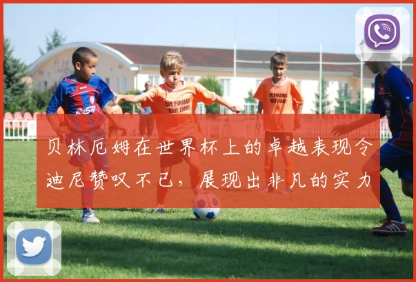 贝林厄姆在世界杯上的卓越表现令迪尼赞叹不已，展现出非凡的实力与魅力