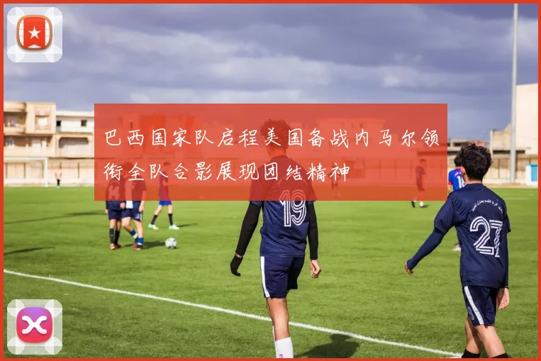 巴西国家队启程美国备战内马尔领衔全队合影展现团结精神