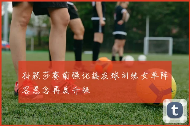 孙颖莎赛前强化接发球训练女单阵容悬念再度升级