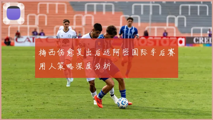 梅西伤愈复出后迈阿密国际季后赛用人策略深度分析