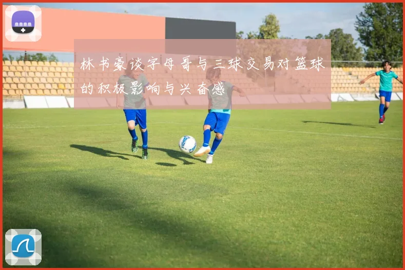 林书豪谈字母哥与三球交易对篮球的积极影响与兴奋感