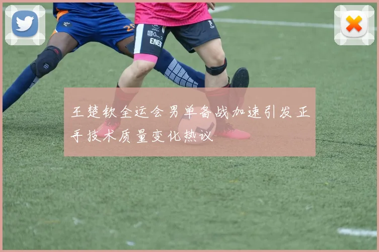王楚钦全运会男单备战加速引发正手技术质量变化热议