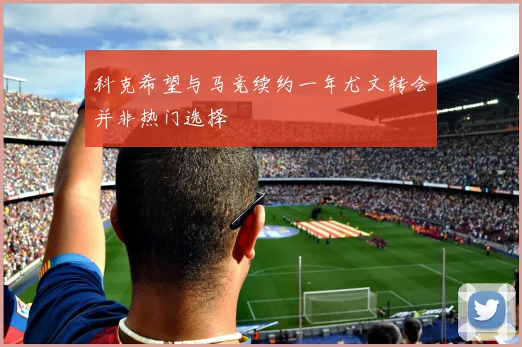 科克希望与马竞续约一年尤文转会并非热门选择