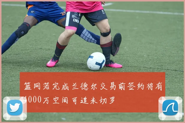 篮网若完成兰德尔交易前签约将有4000万空间可追米切罗