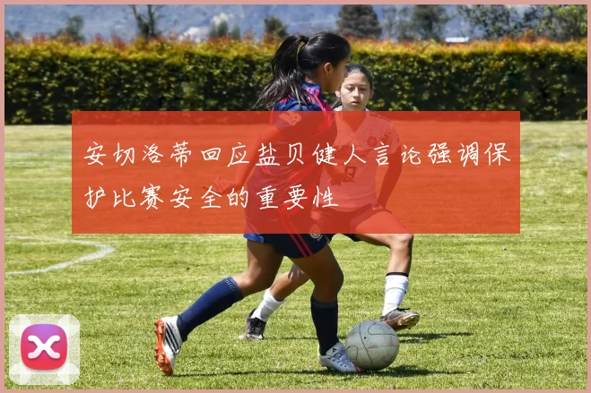 安切洛蒂回应盐贝健人言论强调保护比赛安全的重要性