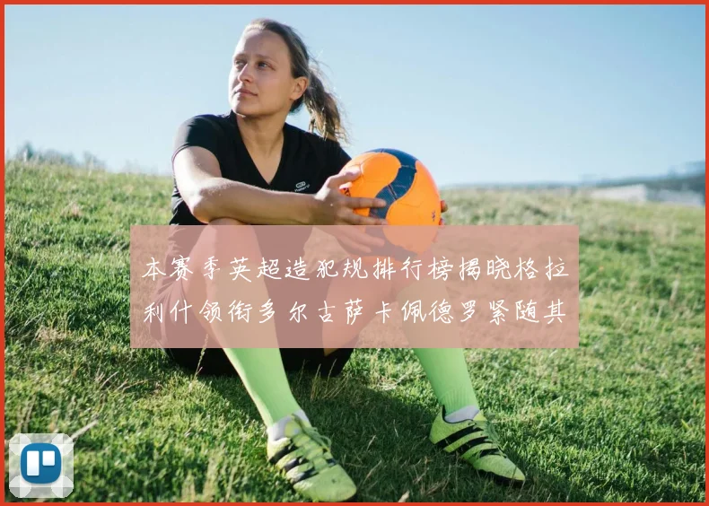 本赛季英超造犯规排行榜揭晓格拉利什领衔多尔古萨卡佩德罗紧随其后