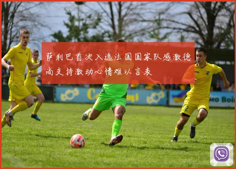 萨利巴首次入选法国国家队感激德尚支持激动心情难以言表
