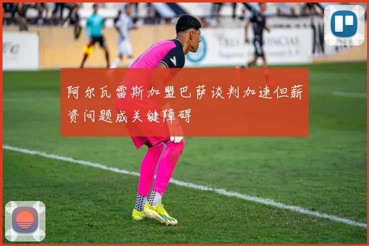 阿尔瓦雷斯加盟巴萨谈判加速但薪资问题成关键障碍
