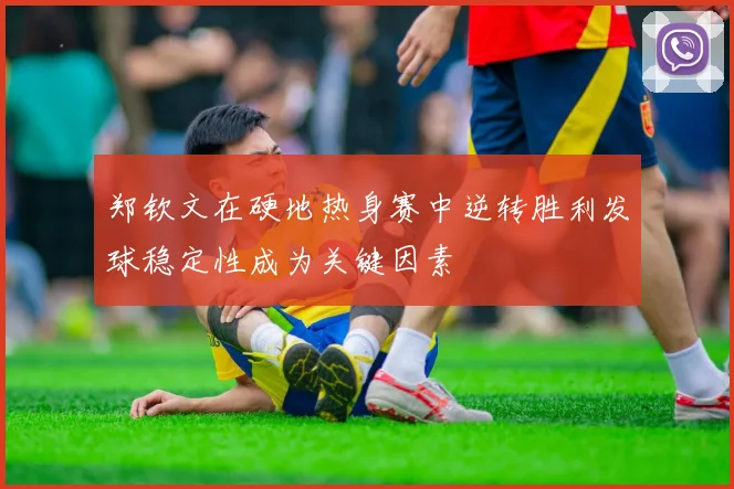 郑钦文在硬地热身赛中逆转胜利发球稳定性成为关键因素