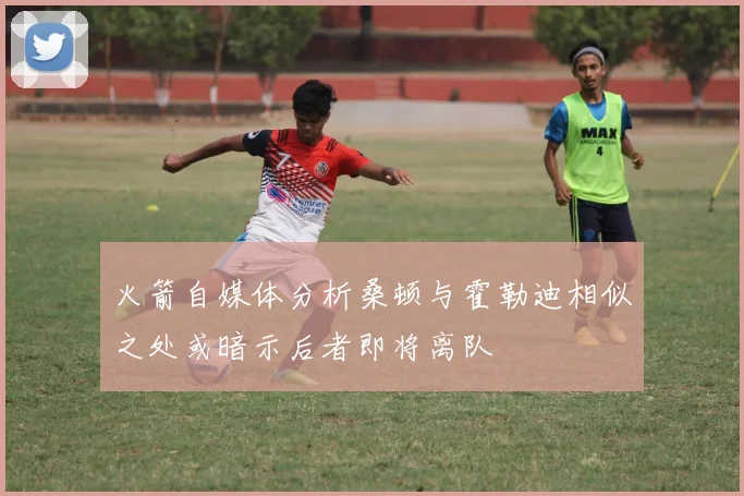 火箭自媒体分析桑顿与霍勒迪相似之处或暗示后者即将离队