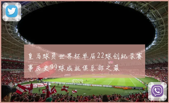 皇马球员世界杯单届22球创纪录赛事历史99球成就俱乐部之最